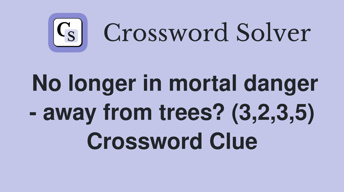 No longer in mortal danger - away from trees? (3,2,3,5) Crossword Clue