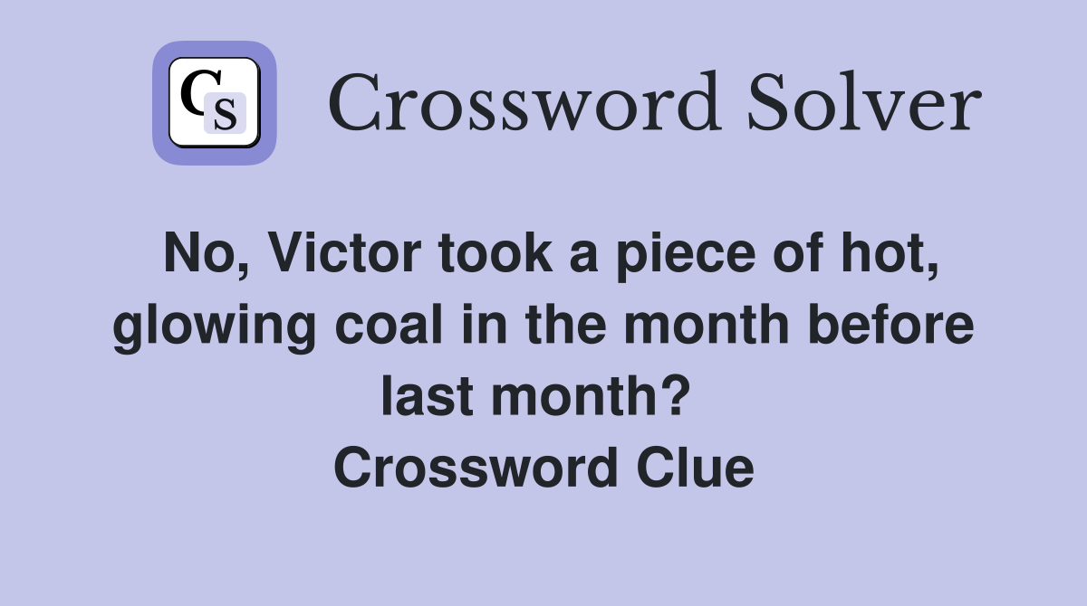 No, Victor took a piece of hot, glowing coal in the month before last month?  Crossword Clue