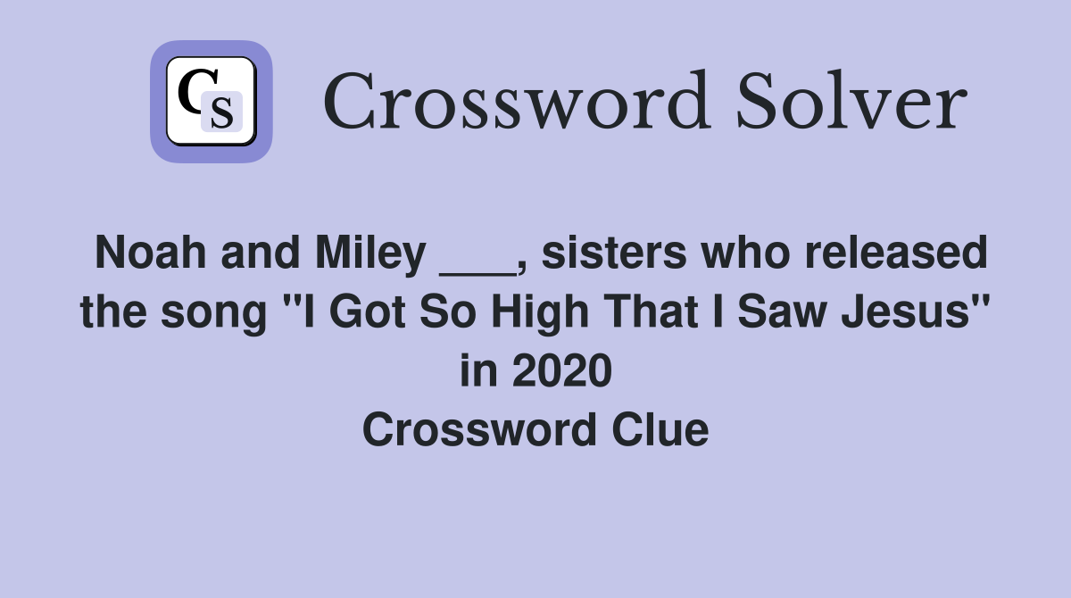 Noah and Miley ___, sisters who released the song "I Got So High That I Saw Jesus" in 2020 Crossword Clue