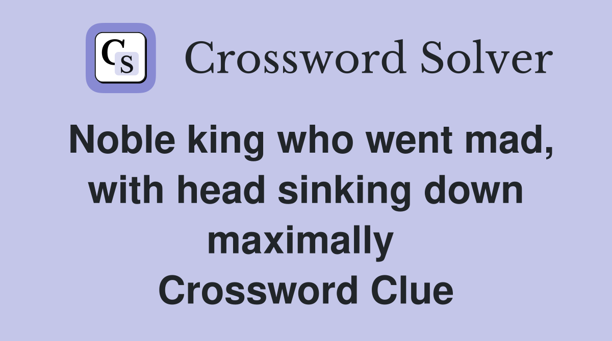 Noble king who went mad, with head sinking down maximally  Crossword Clue