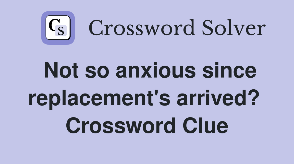 Not so anxious since replacement's arrived?  Crossword Clue