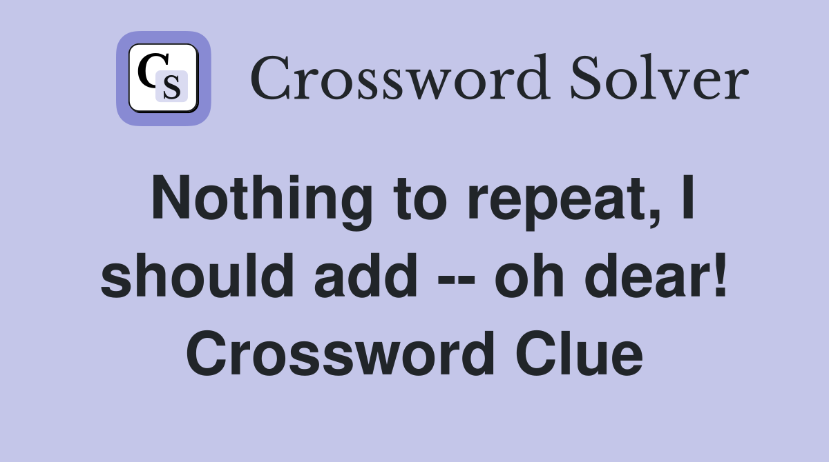 Nothing to repeat, I should add -- oh dear! Crossword Clue