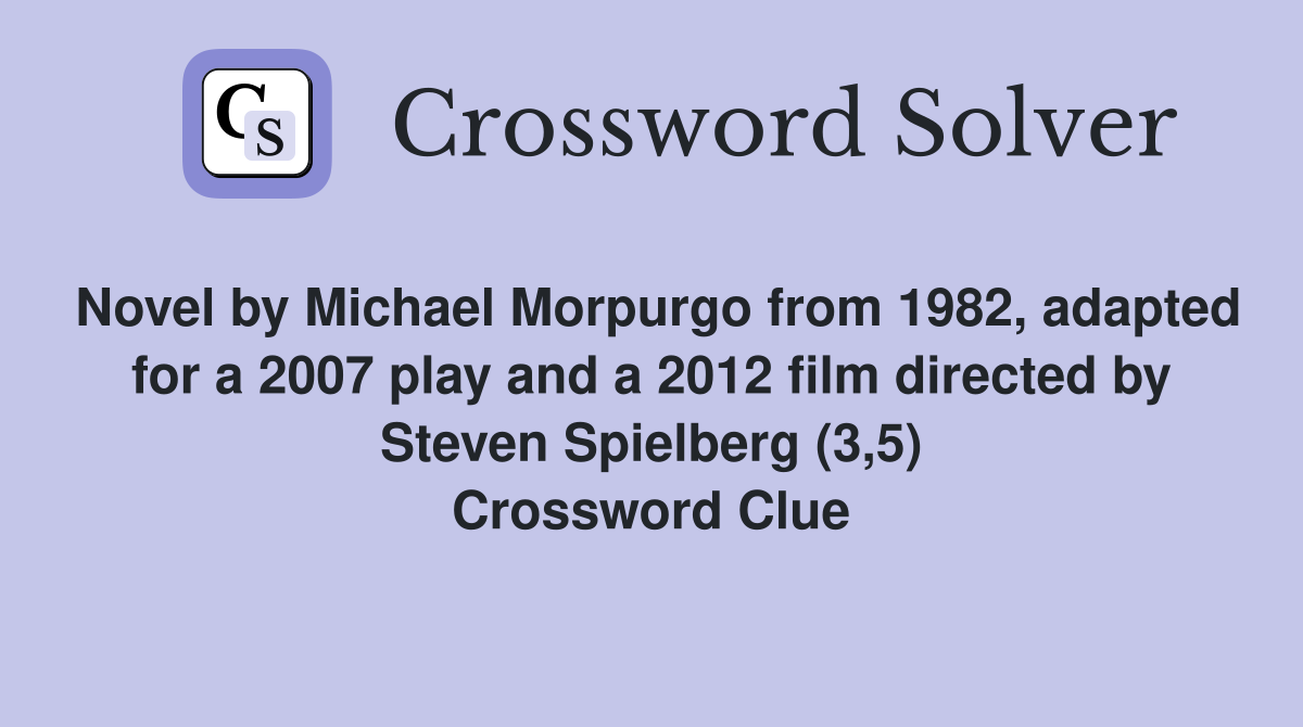 Novel by Michael Morpurgo from 1982, adapted for a 2007 play and a 2012 film directed by Steven Spielberg (3,5) Crossword Clue