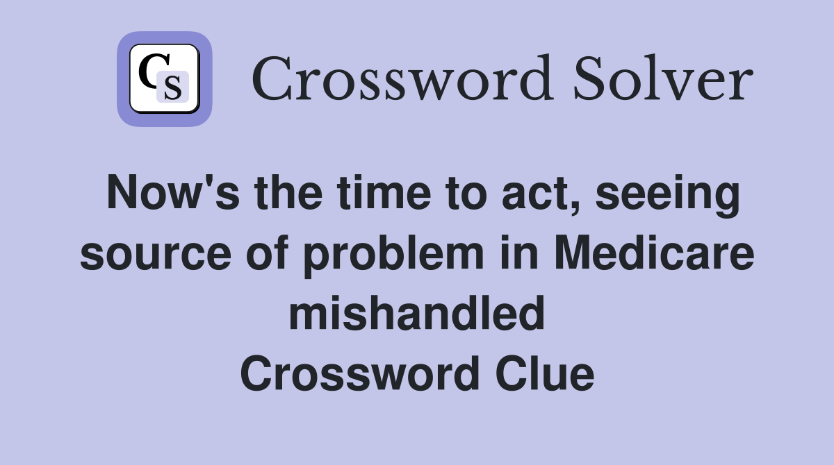Now's the time to act, seeing source of problem in Medicare mishandled Crossword Clue