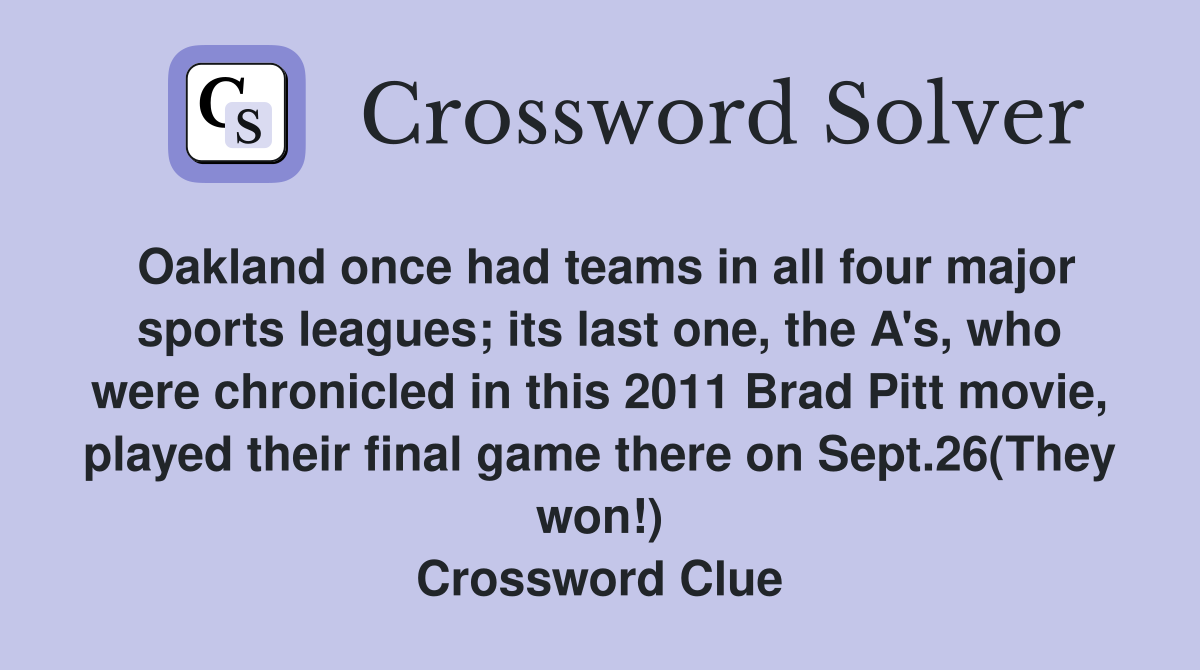 Oakland once had teams in all four major sports leagues; its last one, the A's, who were chronicled in this 2011 Brad Pitt movie, played their final game there on Sept.26(They won!) Crossword Clue