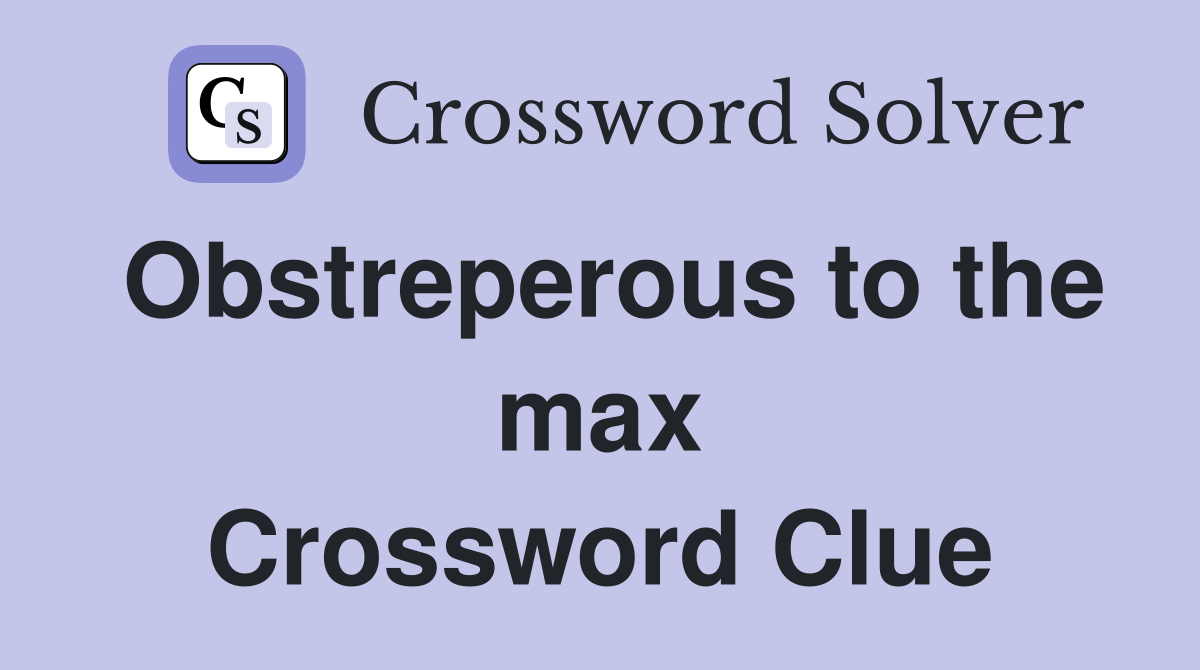 Obstreperous to the max Crossword Clue