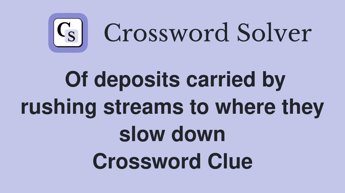 Of deposits carried by rushing streams to where they slow down Crossword Clue