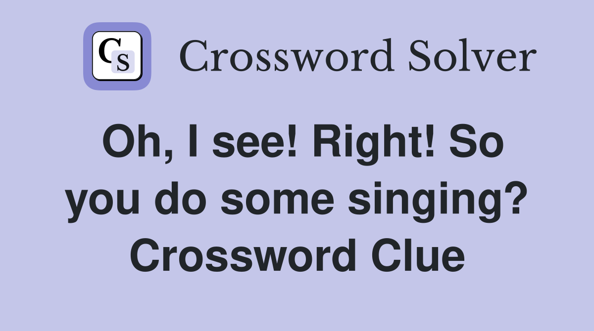 Oh, I see! Right! So you do some singing? Crossword Clue