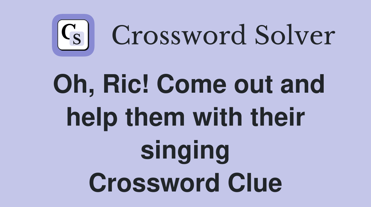 Oh, Ric! Come out and help them with their singing Crossword Clue