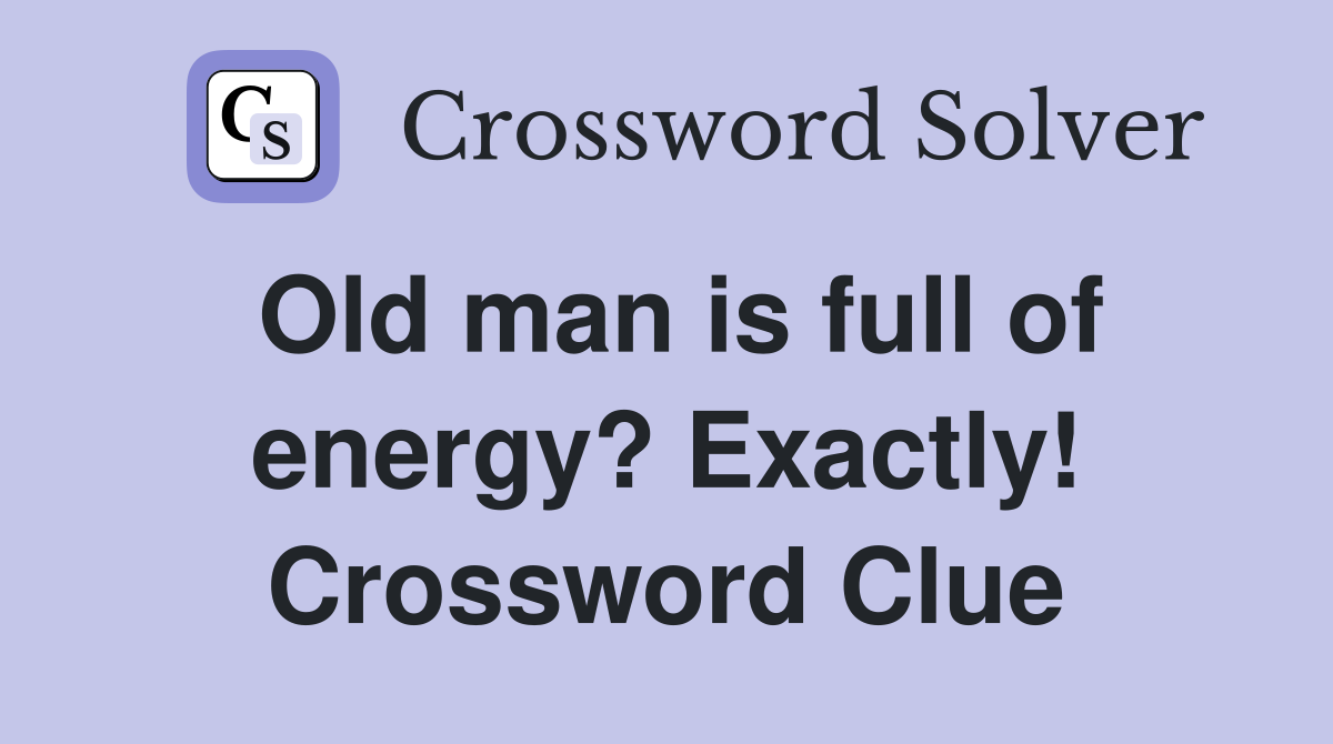 Old man is full of energy? Exactly! Crossword Clue