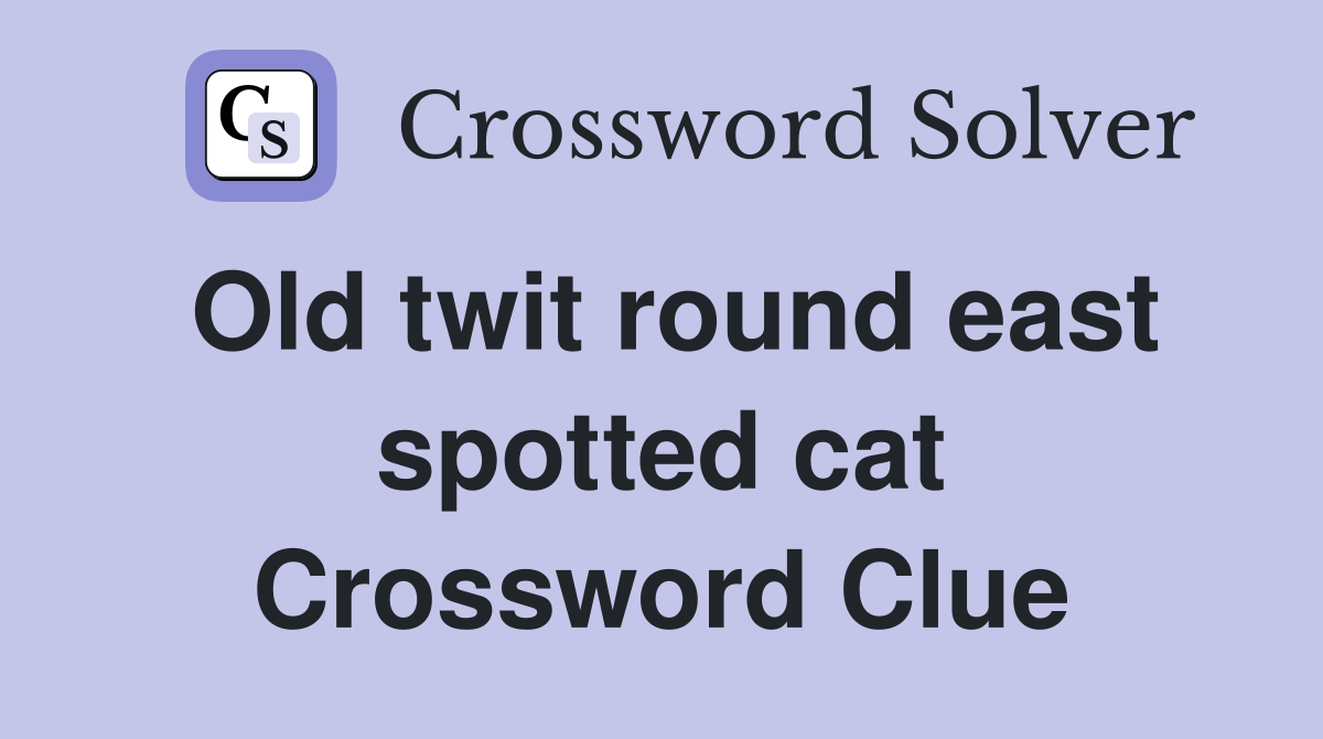 Old twit round east spotted cat Crossword Clue