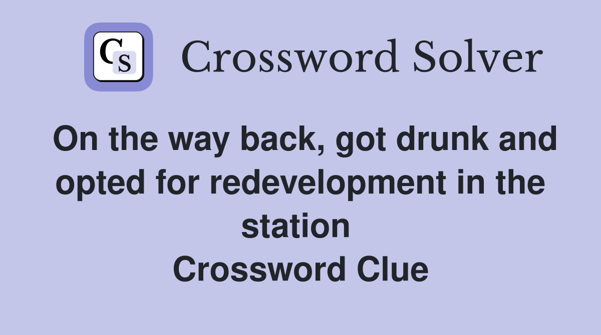 On the way back, got drunk and opted for redevelopment in the station  Crossword Clue