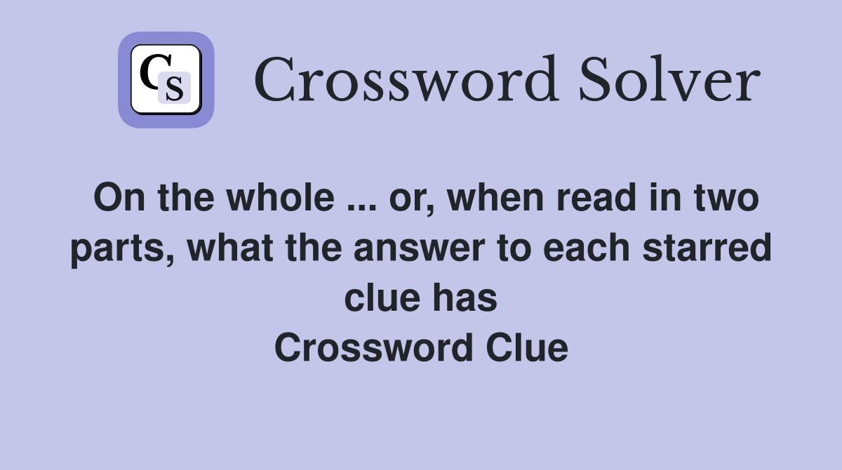 On the whole ... or, when read in two parts, what the answer to each starred clue has Crossword Clue