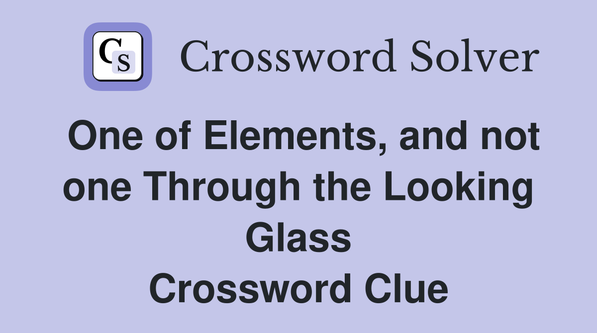 One of Elements, and not one Through the Looking Glass Crossword Clue