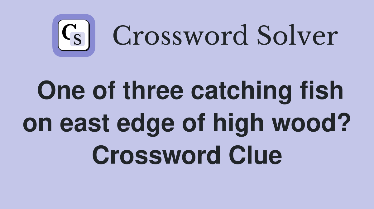 One of three catching fish on east edge of high wood? Crossword Clue