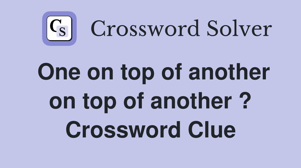 One on top of another on top of another ? Crossword Clue