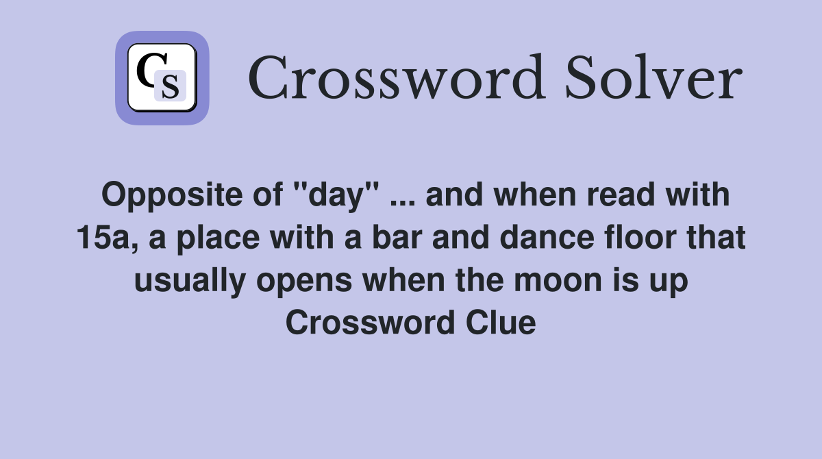 Opposite of "day" ... and when read with 15a, a place with a bar and dance floor that usually opens when the moon is up Crossword Clue