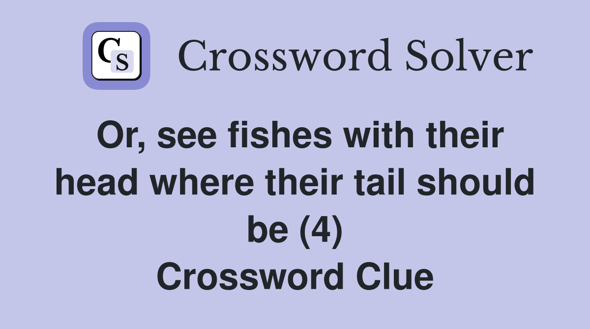 Or, see fishes with their head where their tail should be (4) Crossword Clue