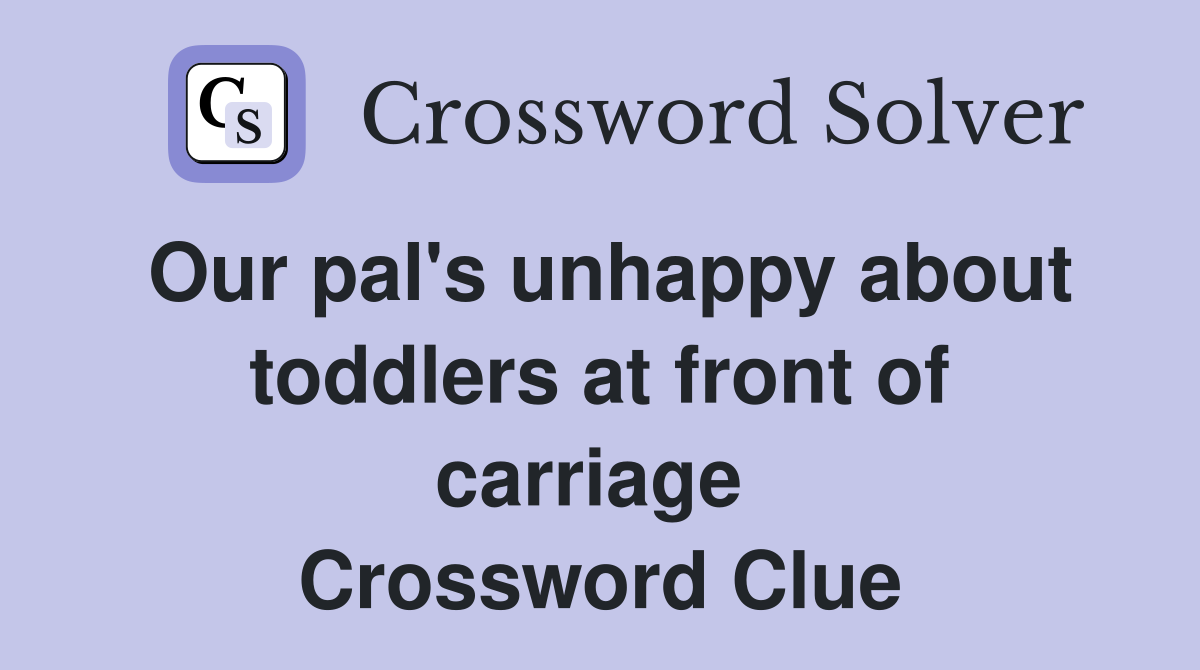 Our pal's unhappy about toddlers at front of carriage  Crossword Clue