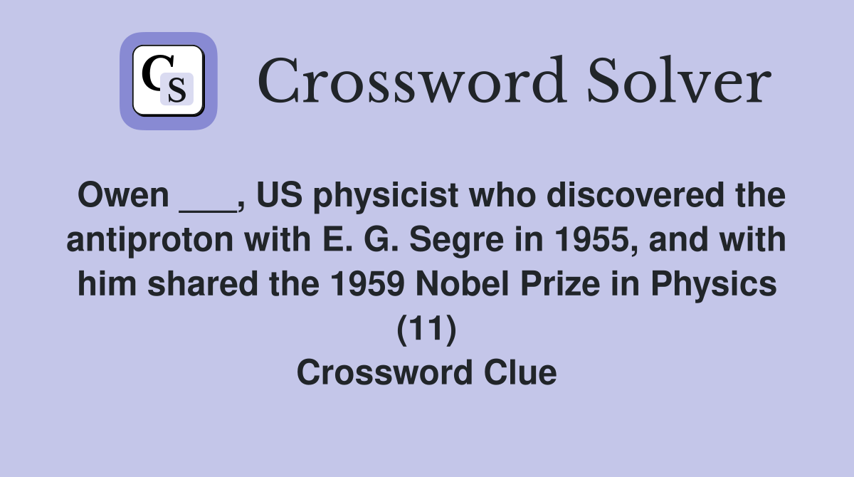 Owen ___, US physicist who discovered the antiproton with E. G. Segre in 1955, and with him shared the 1959 Nobel Prize in Physics (11) Crossword Clue
