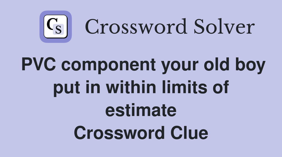 PVC component your old boy put in within limits of estimate Crossword Clue