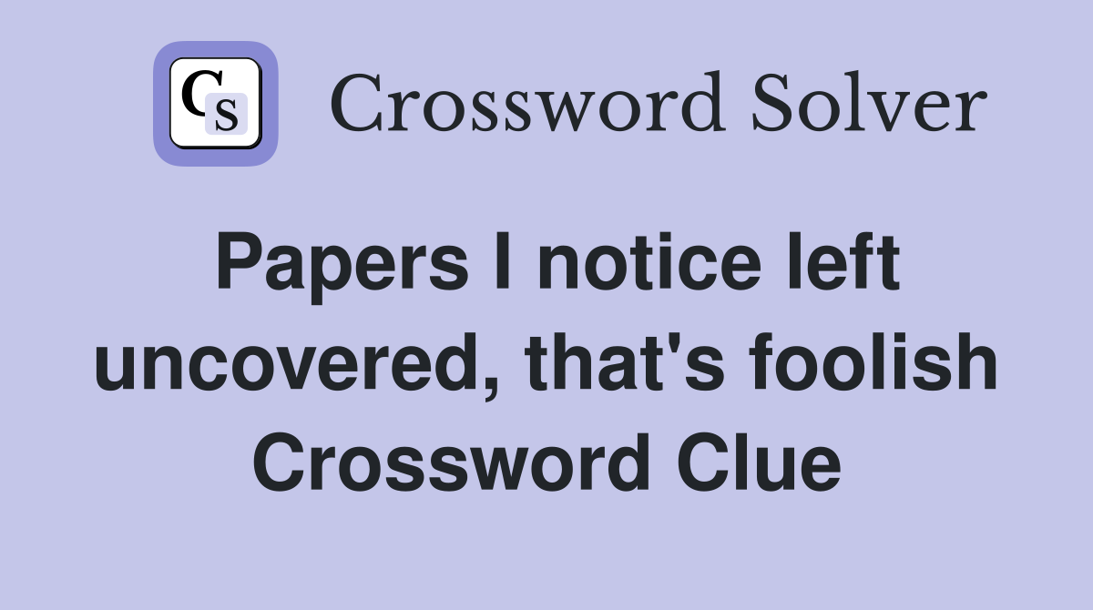 Papers I notice left uncovered, that's foolish Crossword Clue