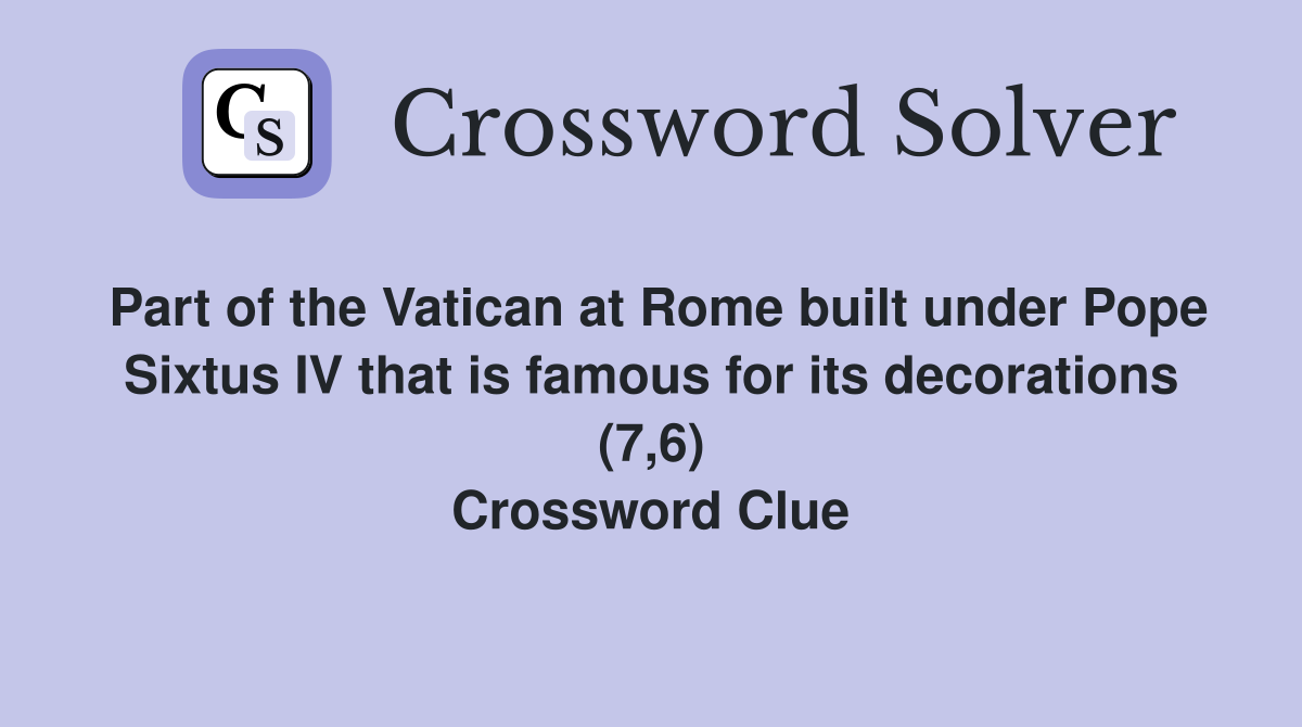 Part of the Vatican at Rome built under Pope Sixtus IV that is famous for its decorations (7,6) Crossword Clue