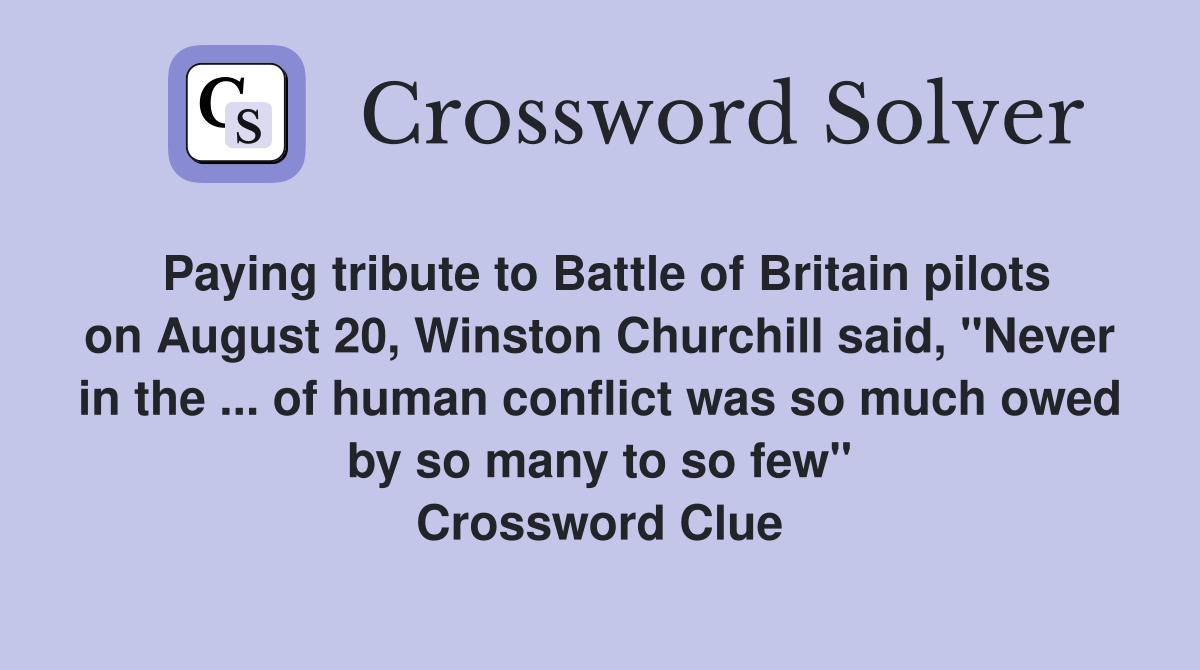 Paying tribute to Battle of Britain pilots on August 20, Winston Churchill said, "Never in the ... of human conflict was so much owed by so many to so few" Crossword Clue