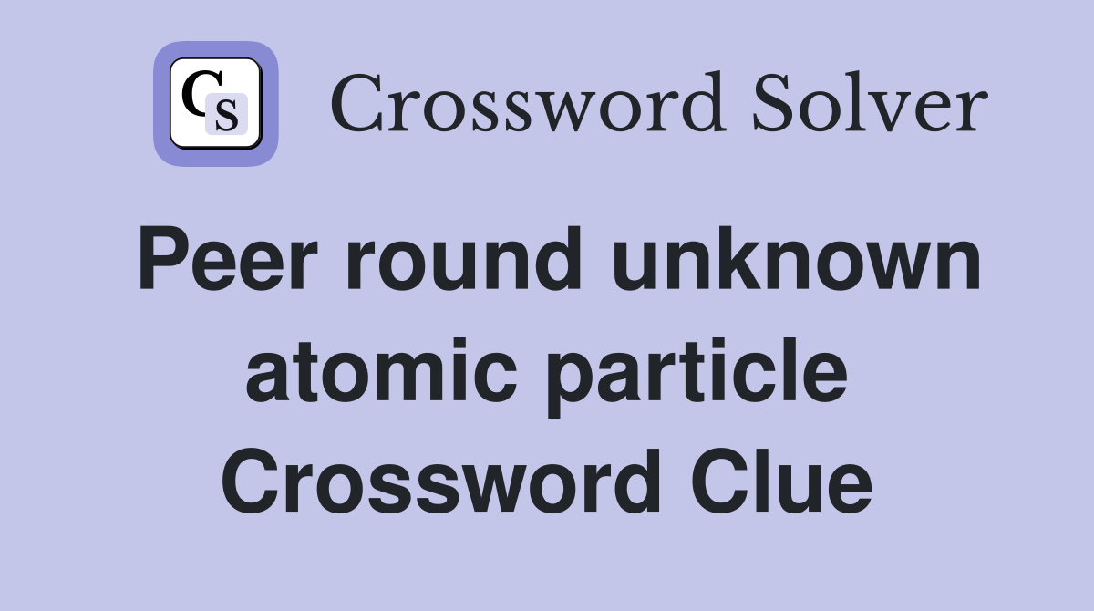 Peer round unknown atomic particle Crossword Clue
