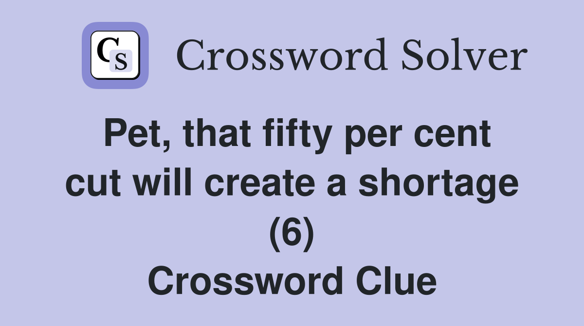 Pet, that fifty per cent cut will create a shortage (6) Crossword Clue
