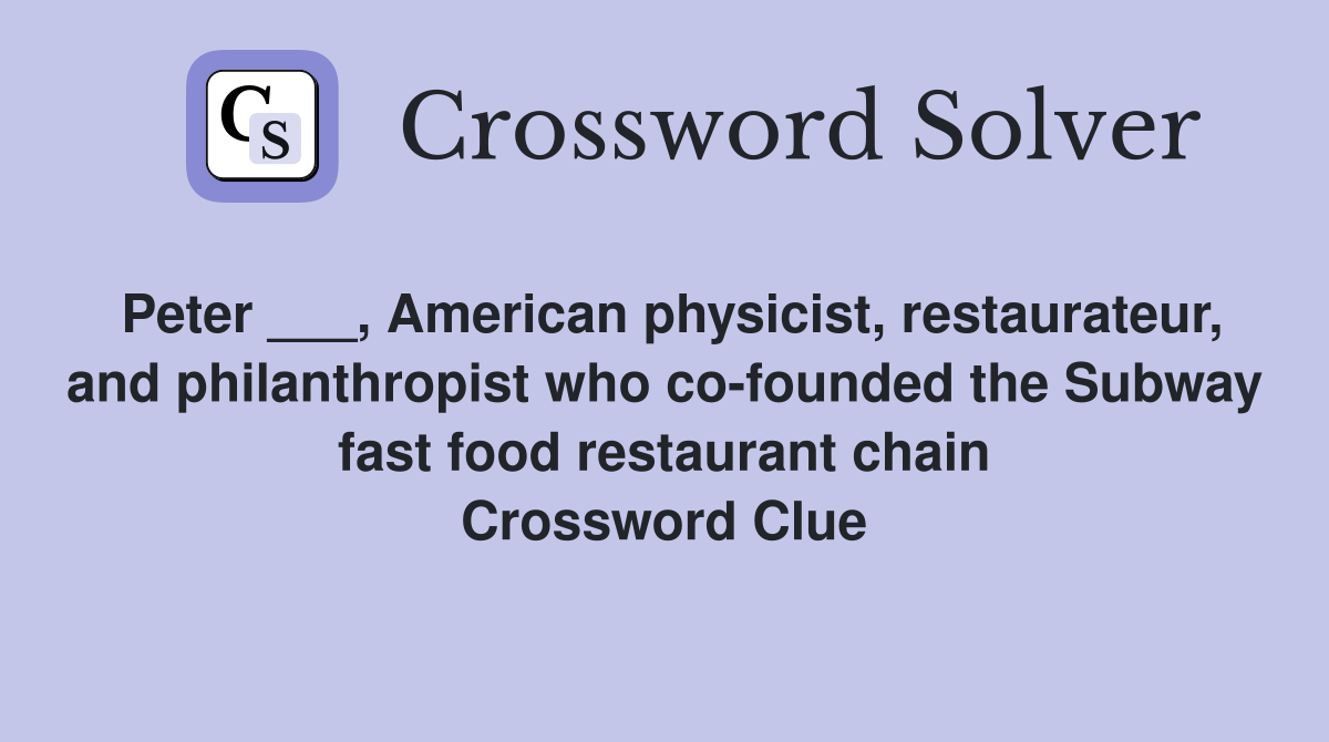 Peter ___, American physicist, restaurateur, and philanthropist who co-founded the Subway fast food restaurant chain Crossword Clue
