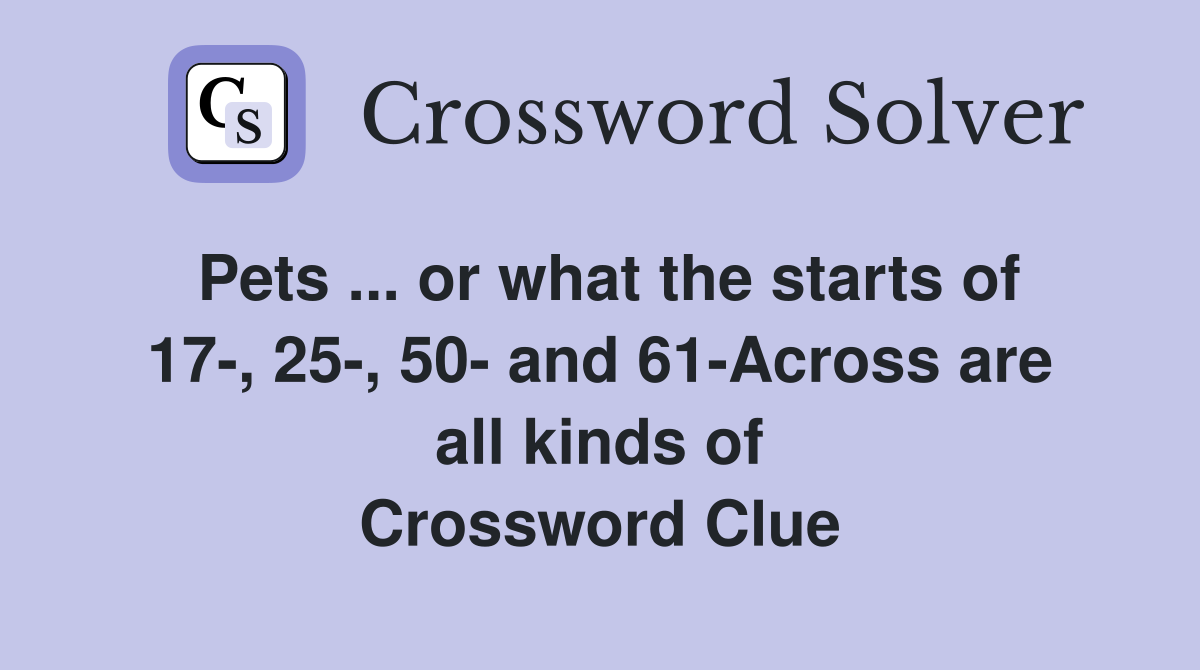 Pets ... or what the starts of 17-, 25-, 50- and 61-Across are all kinds of Crossword Clue