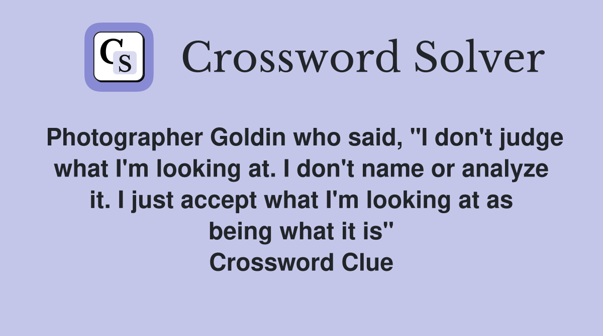 Photographer Goldin who said, "I don't judge what I'm looking at. I don't name or analyze it. I just accept what I'm looking at as being what it is" Crossword Clue