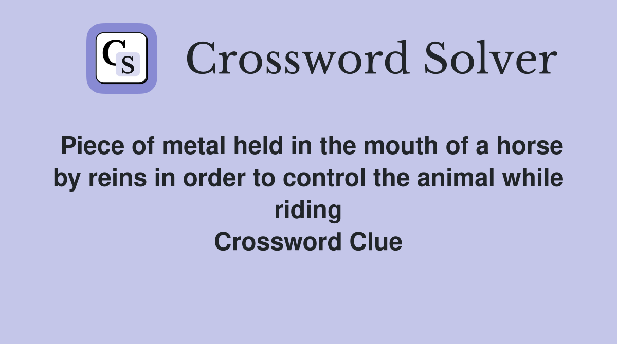 Piece of metal held in the mouth of a horse by reins in order to control the animal while riding Crossword Clue