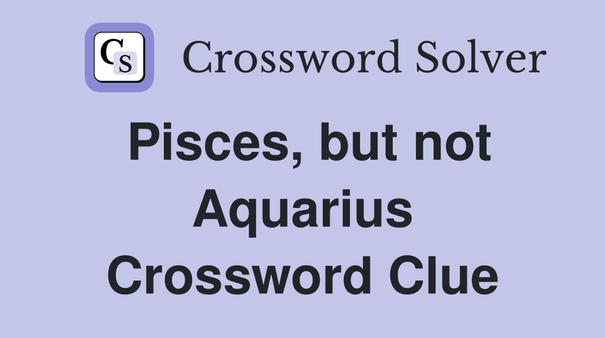 Pisces, but not Aquarius Crossword Clue