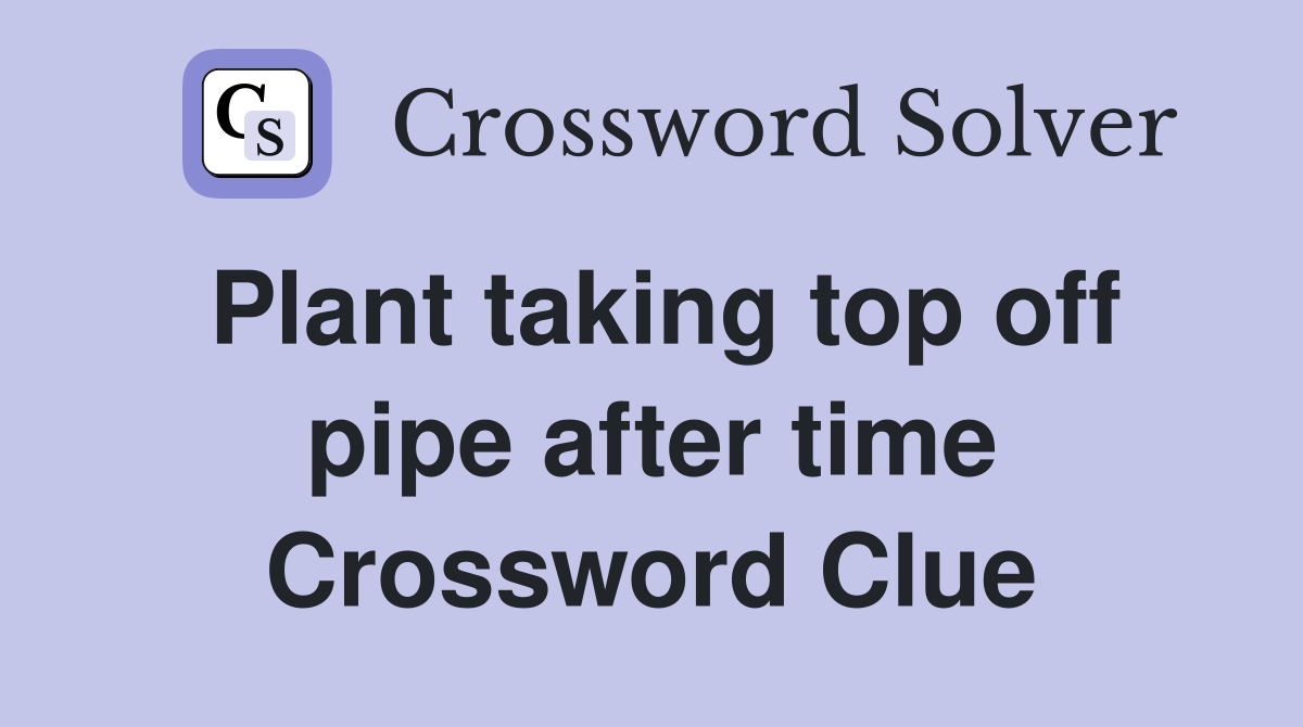 Plant taking top off pipe after time Crossword Clue