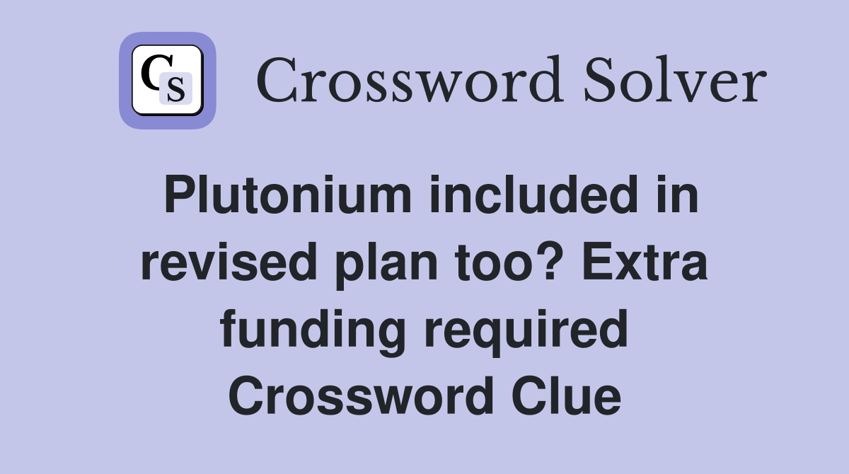 Plutonium included in revised plan too? Extra funding required Crossword Clue