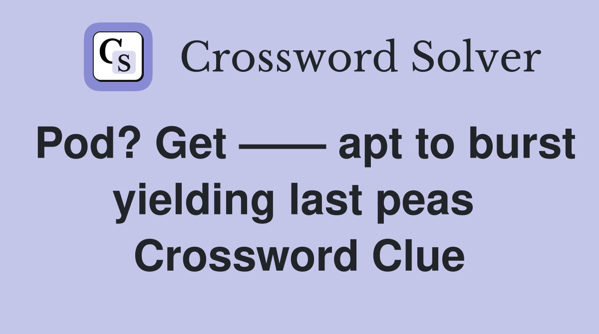 Pod? Get —— apt to burst yielding last peas  Crossword Clue