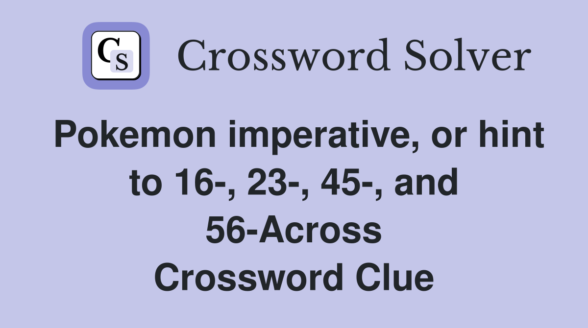 Pokemon imperative, or hint to 16-, 23-, 45-, and 56-Across Crossword Clue