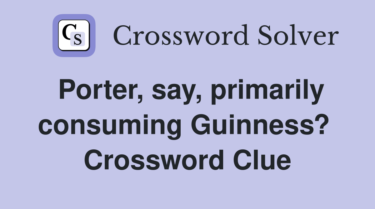 Porter, say, primarily consuming Guinness?  Crossword Clue