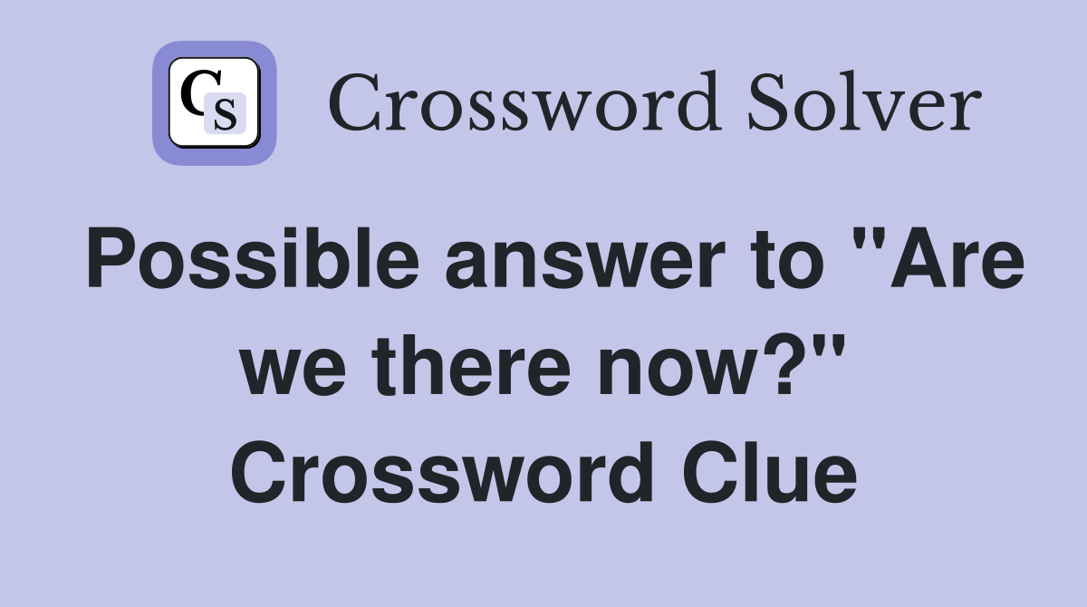 Possible answer to "Are we there now?" Crossword Clue