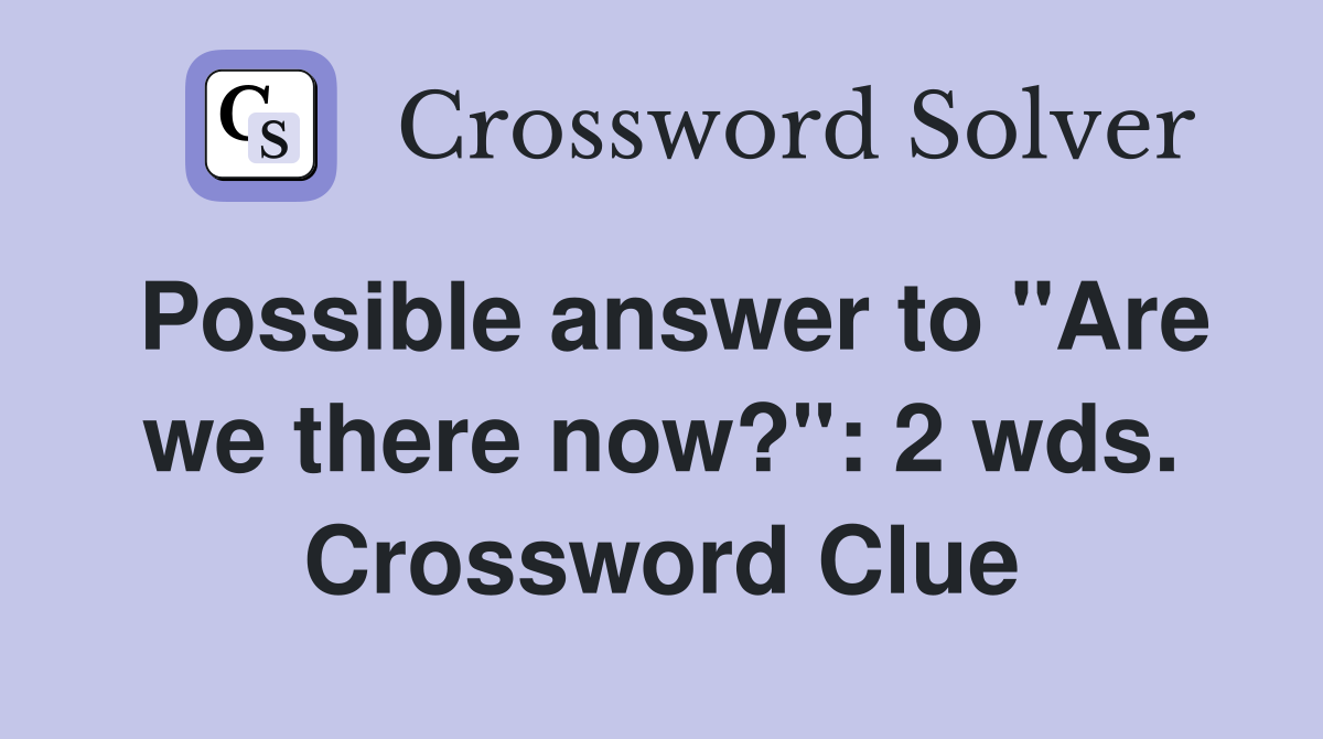 Possible answer to "Are we there now?": 2 wds. Crossword Clue
