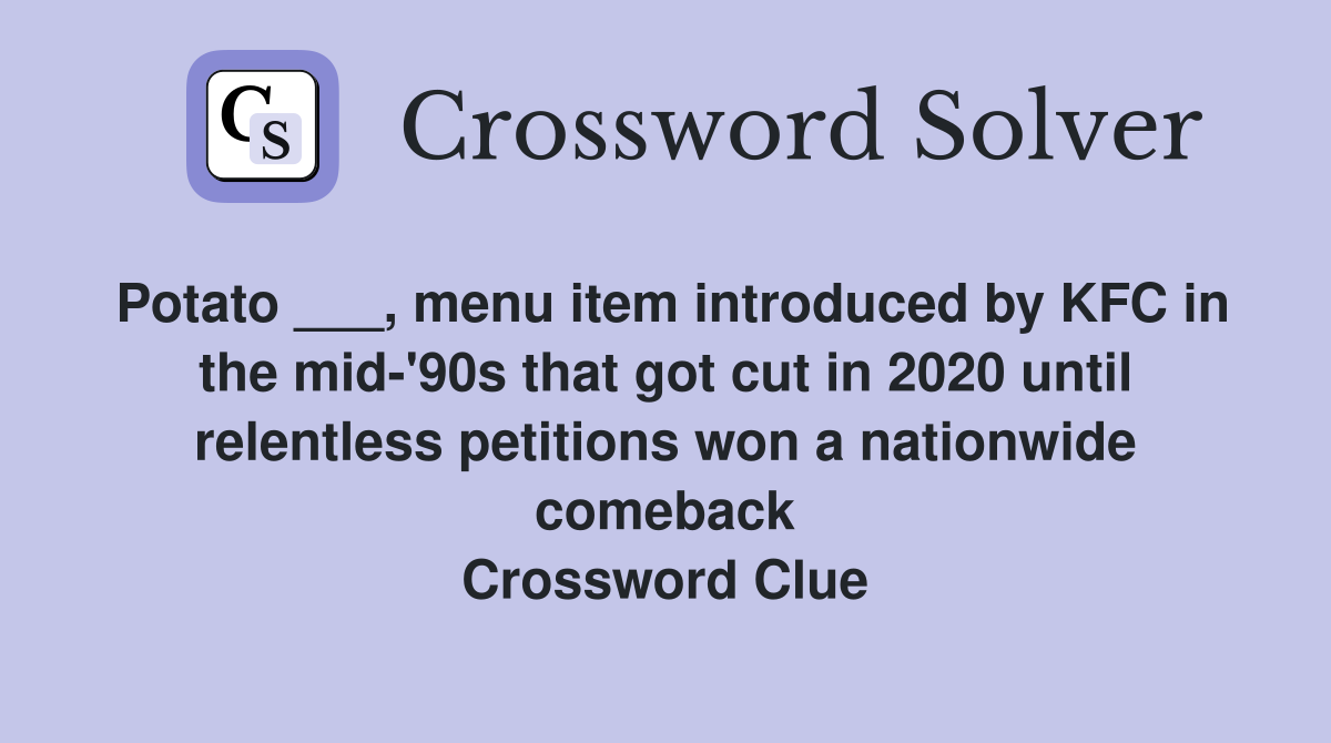 Potato ___, menu item introduced by KFC in the mid-'90s that got cut in 2020 until relentless petitions won a nationwide comeback Crossword Clue