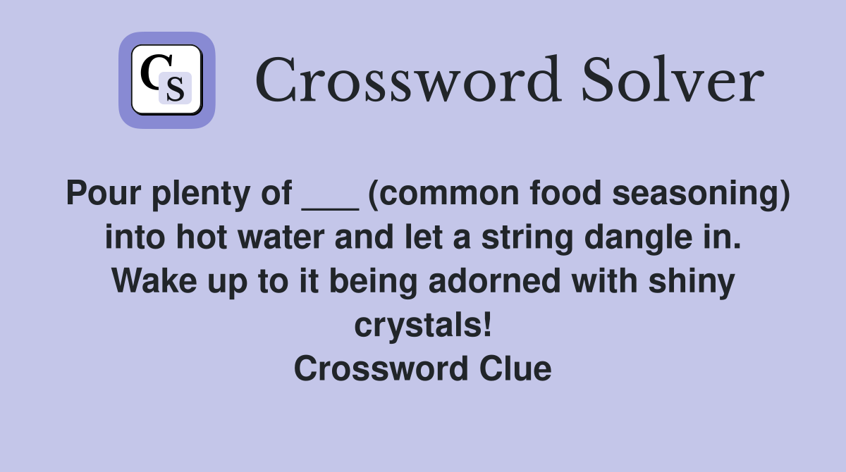 Pour plenty of ___ (common food seasoning) into hot water and let a string dangle in. Wake up to it being adorned with shiny crystals! Crossword Clue
