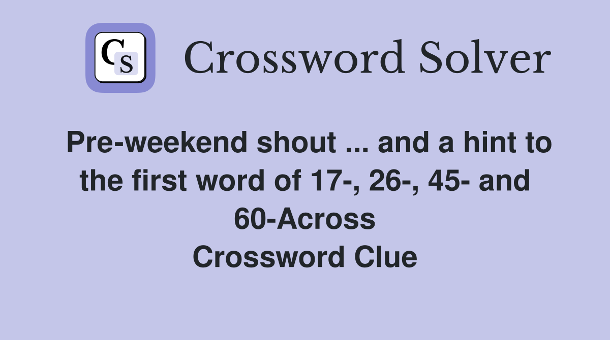 Pre-weekend shout ... and a hint to the first word of 17-, 26-, 45- and 60-Across Crossword Clue