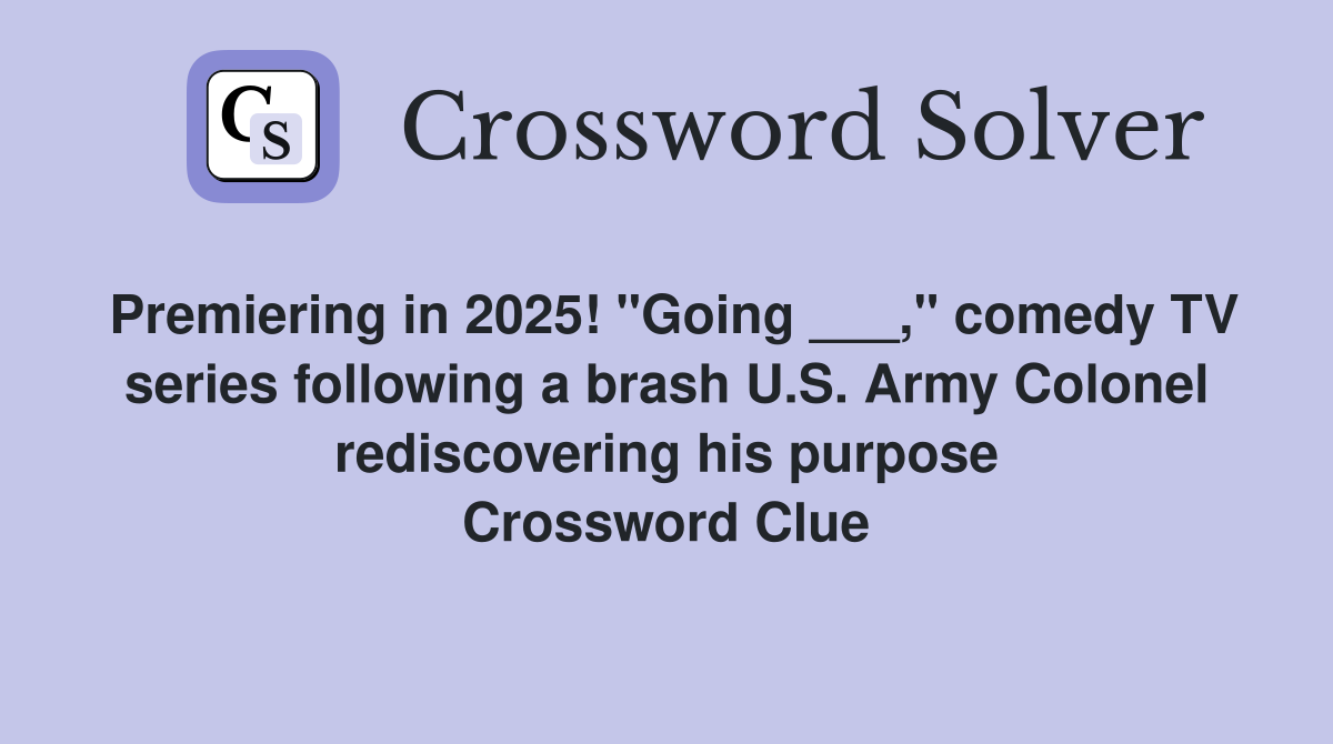 Premiering in 2025! "Going ___," comedy TV series following a brash U.S. Army Colonel rediscovering his purpose Crossword Clue