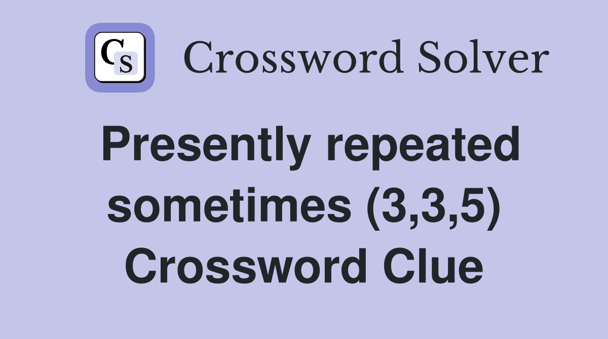 Presently repeated sometimes (3,3,5) Crossword Clue