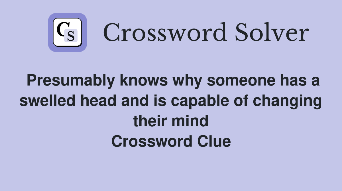Presumably knows why someone has a swelled head and is capable of changing their mind Crossword Clue