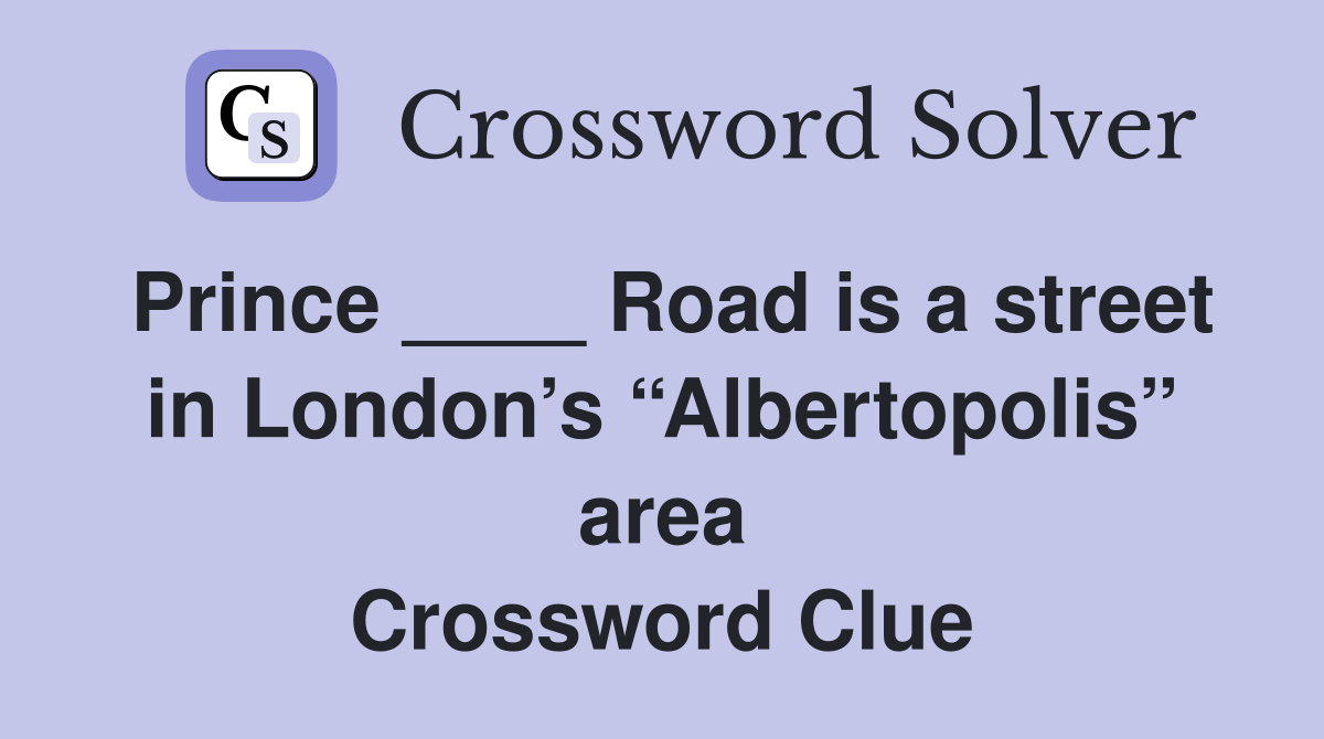 Prince ____ Road is a street in London’s “Albertopolis” area Crossword Clue