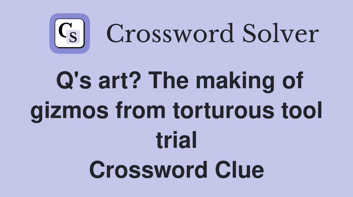 Q's art? The making of gizmos from torturous tool trial Crossword Clue